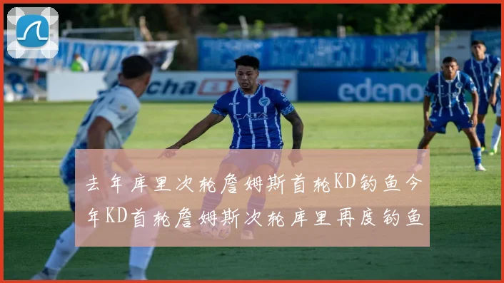 去年库里次轮詹姆斯首轮KD钓鱼今年KD首轮詹姆斯次轮库里再度钓鱼的奇妙对比