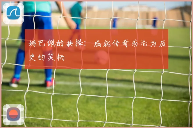 姆巴佩的抉择：成就传奇或沦为历史的笑柄