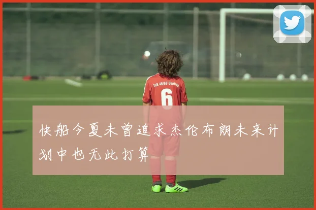 快船今夏未曾追求杰伦布朗未来计划中也无此打算