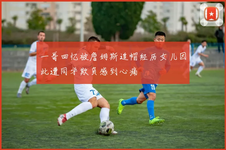 一哥回忆被詹姆斯追帽经历女儿因此遭同学欺负感到心痛