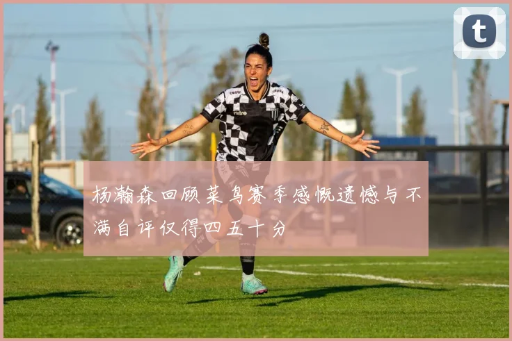 杨瀚森回顾菜鸟赛季感慨遗憾与不满自评仅得四五十分