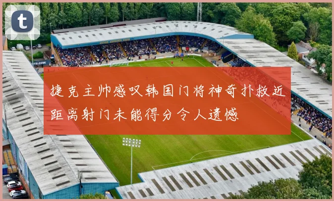 捷克主帅感叹韩国门将神奇扑救近距离射门未能得分令人遗憾