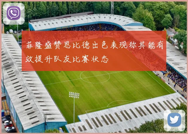 菲隆盛赞恩比德出色表现称其能有效提升队友比赛状态