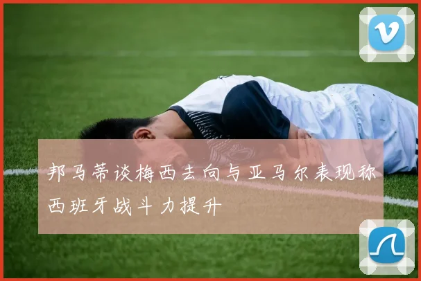 邦马蒂谈梅西去向与亚马尔表现称西班牙战斗力提升