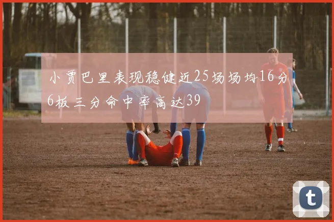 小贾巴里表现稳健近25场场均16分6板三分命中率高达39
