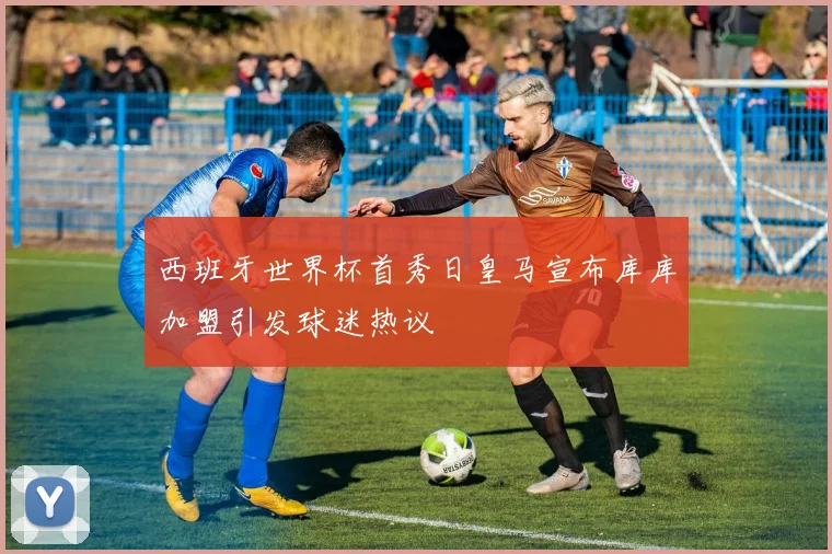 西班牙世界杯首秀日皇马宣布库库加盟引发球迷热议