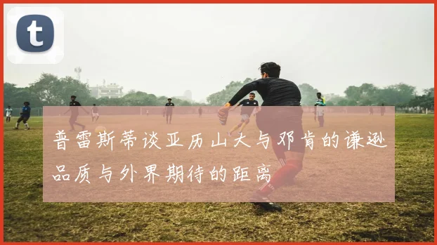 普雷斯蒂谈亚历山大与邓肯的谦逊品质与外界期待的距离