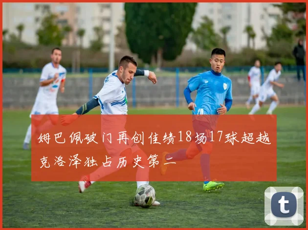 姆巴佩破门再创佳绩18场17球超越克洛泽独占历史第二