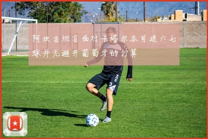 阿坎吉坦言面对卡塔尔本可进六七球并无避开葡萄牙的打算