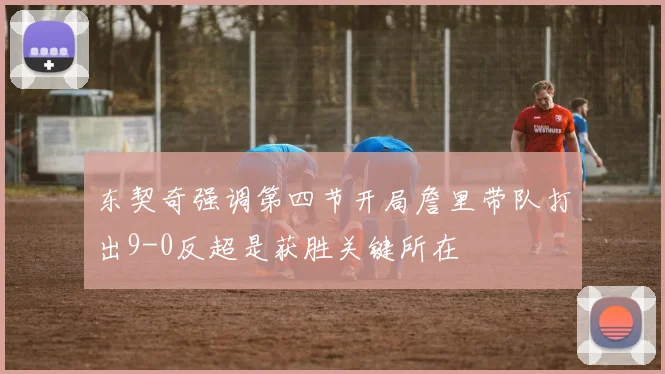 东契奇强调第四节开局詹里带队打出9-0反超是获胜关键所在
