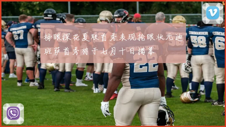 榜眼探花夏联首秀表现抢眼状元迪班萨首秀将于七月十日揭幕
