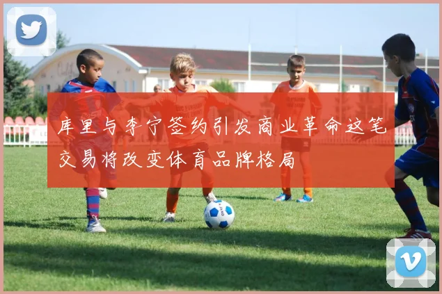 库里与李宁签约引发商业革命这笔交易将改变体育品牌格局