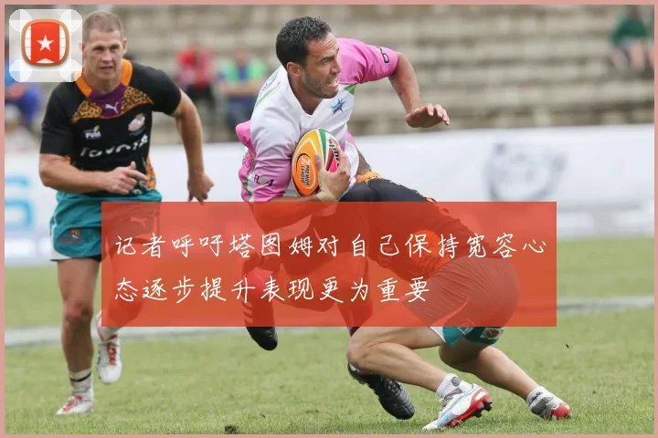 记者呼吁塔图姆对自己保持宽容心态逐步提升表现更为重要