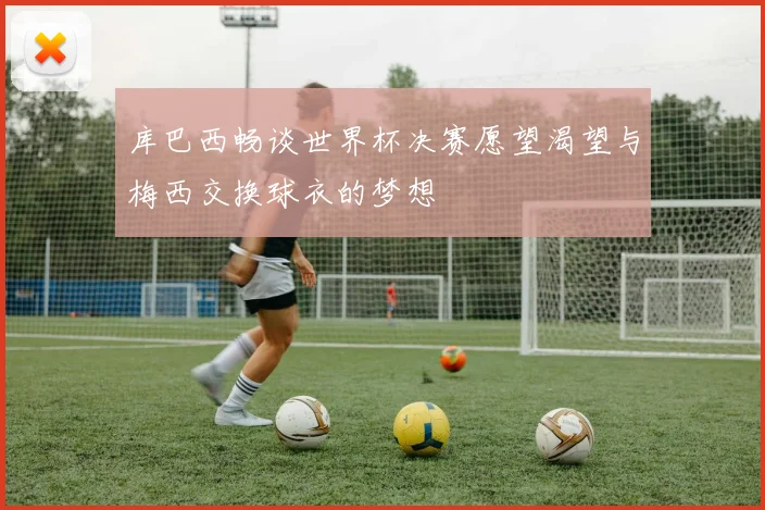 库巴西畅谈世界杯决赛愿望渴望与梅西交换球衣的梦想