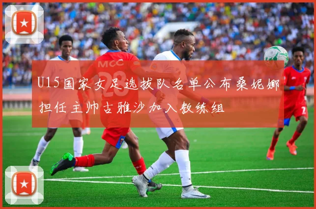 U15国家女足选拔队名单公布桑妮娜担任主帅古雅沙加入教练组