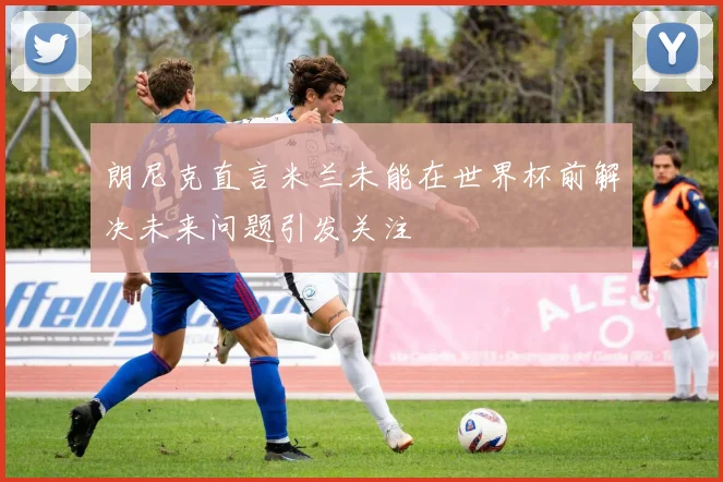 朗尼克直言米兰未能在世界杯前解决未来问题引发关注