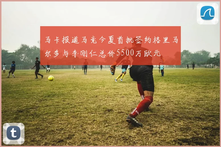 马卡报道马竞今夏首批签约格里马尔多与李刚仁总价5500万欧元
