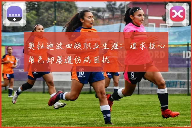 奥拉迪波回顾职业生涯：追求核心角色却屡遭伤病困扰