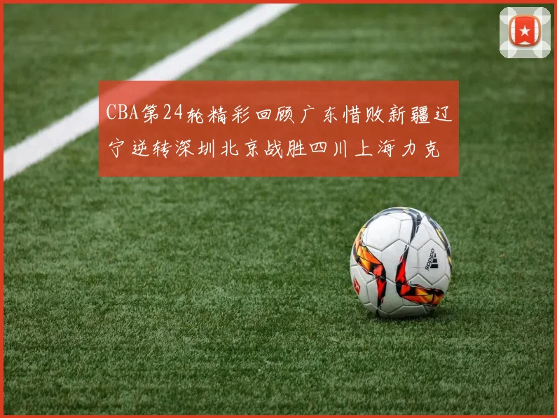 CBA第24轮精彩回顾广东惜败新疆辽宁逆转深圳北京战胜四川上海力克北控展现强劲实力