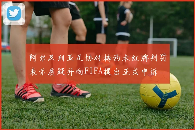 阿尔及利亚足协对梅西未红牌判罚表示质疑并向FIFA提出正式申诉