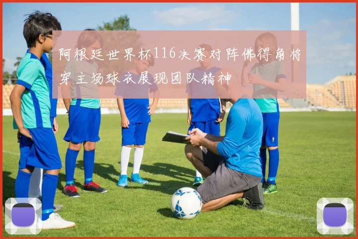 阿根廷世界杯116决赛对阵佛得角将穿主场球衣展现团队精神