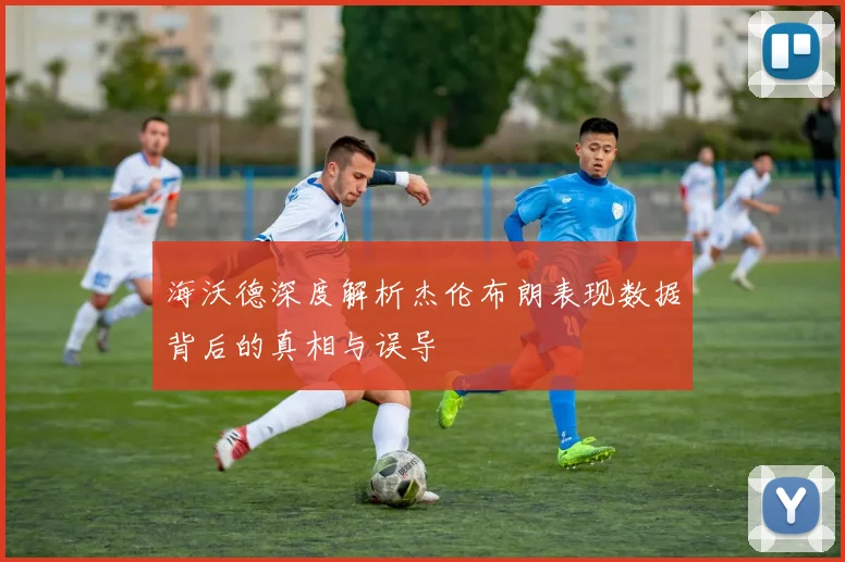 海沃德深度解析杰伦布朗表现数据背后的真相与误导
