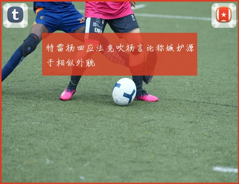 特雷杨回应法克吹杨言论称嫉妒源于相似外貌